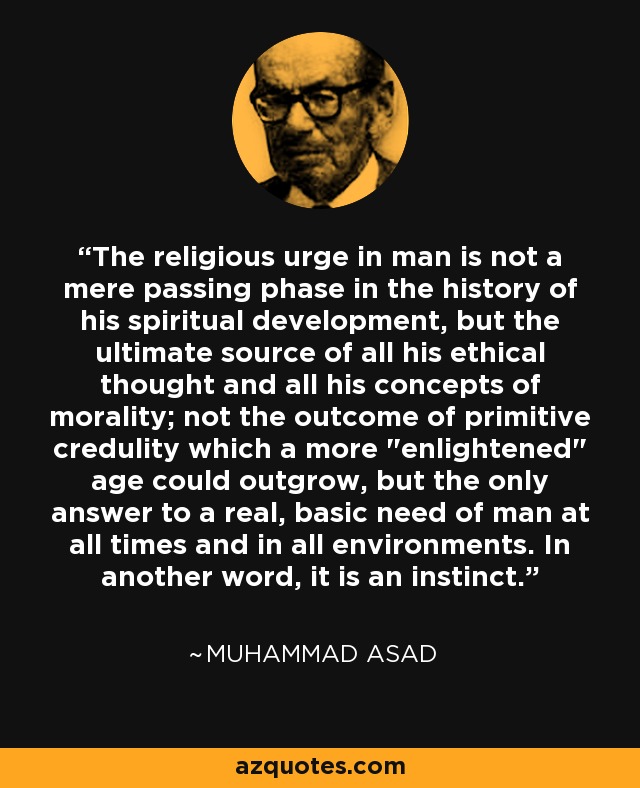 The religious urge in man is not a mere passing phase in the history of his spiritual development, but the ultimate source of all his ethical thought and all his concepts of morality; not the outcome of primitive credulity which a more 