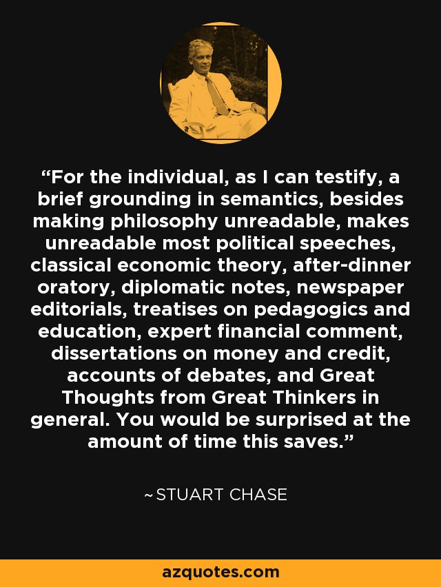 For the individual, as I can testify, a brief grounding in semantics, besides making philosophy unreadable, makes unreadable most political speeches, classical economic theory, after-dinner oratory, diplomatic notes, newspaper editorials, treatises on pedagogics and education, expert financial comment, dissertations on money and credit, accounts of debates, and Great Thoughts from Great Thinkers in general. You would be surprised at the amount of time this saves. - Stuart Chase