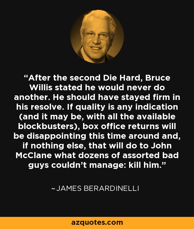 After the second Die Hard, Bruce Willis stated he would never do another. He should have stayed firm in his resolve. If quality is any indication (and it may be, with all the available blockbusters), box office returns will be disappointing this time around and, if nothing else, that will do to John McClane what dozens of assorted bad guys couldn't manage: kill him. - James Berardinelli