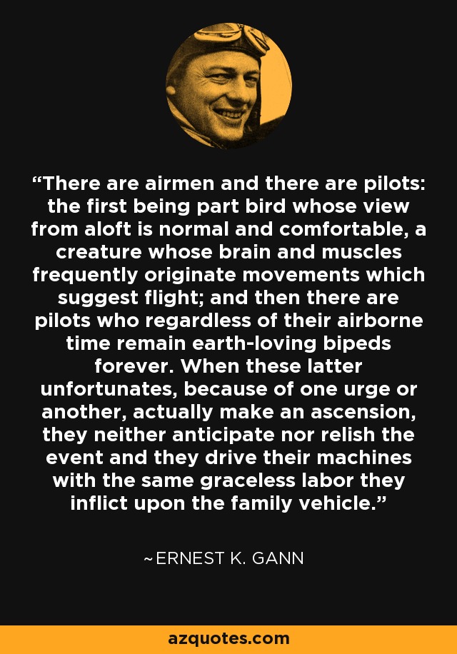 There are airmen and there are pilots: the first being part bird whose view from aloft is normal and comfortable, a creature whose brain and muscles frequently originate movements which suggest flight; and then there are pilots who regardless of their airborne time remain earth-loving bipeds forever. When these latter unfortunates, because of one urge or another, actually make an ascension, they neither anticipate nor relish the event and they drive their machines with the same graceless labor they inflict upon the family vehicle. - Ernest K. Gann
