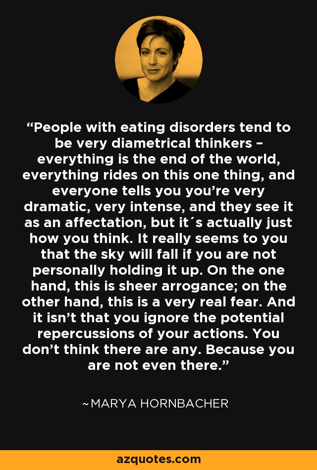 People with eating disorders tend to be very diametrical thinkers – everything is the end of the world, everything rides on this one thing, and everyone tells you you're very dramatic, very intense, and they see it as an affectation, but it´s actually just how you think. It really seems to you that the sky will fall if you are not personally holding it up. On the one hand, this is sheer arrogance; on the other hand, this is a very real fear. And it isn't that you ignore the potential repercussions of your actions. You don't think there are any. Because you are not even there. - Marya Hornbacher