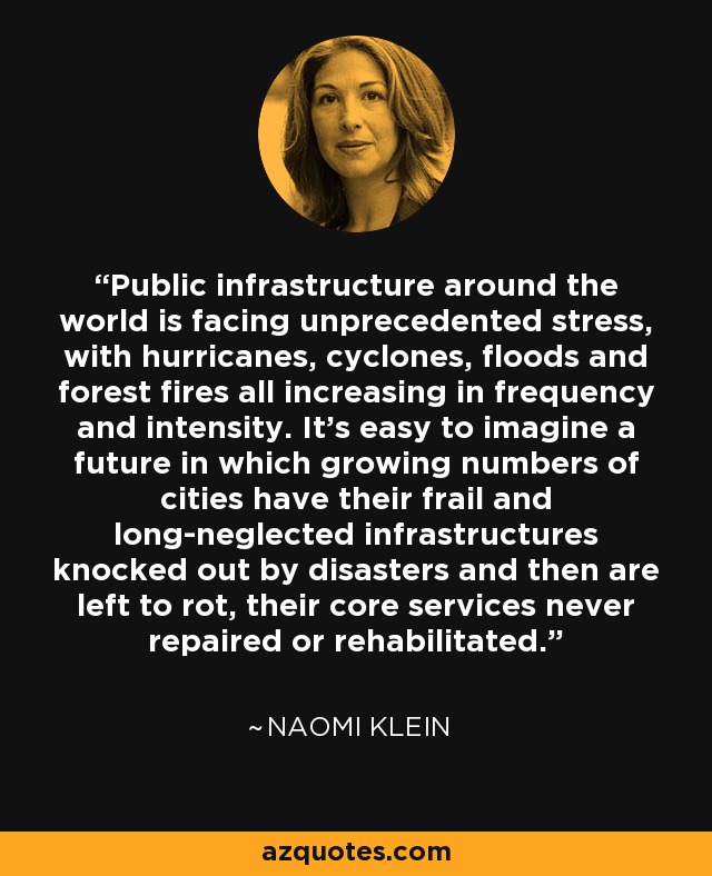 Public infrastructure around the world is facing unprecedented stress, with hurricanes, cyclones, floods and forest fires all increasing in frequency and intensity. It's easy to imagine a future in which growing numbers of cities have their frail and long-neglected infrastructures knocked out by disasters and then are left to rot, their core services never repaired or rehabilitated. - Naomi Klein
