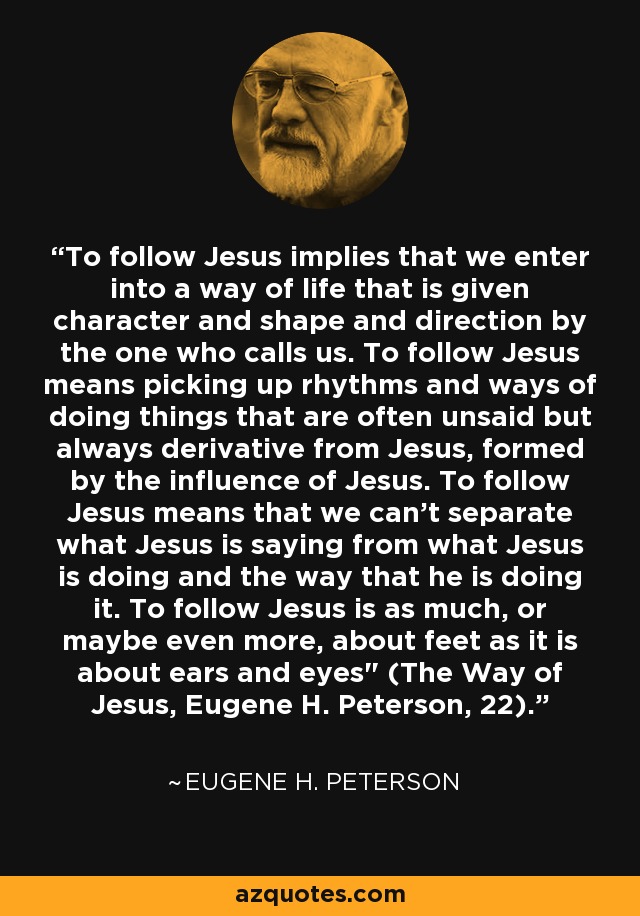 To follow Jesus implies that we enter into a way of life that is given character and shape and direction by the one who calls us. To follow Jesus means picking up rhythms and ways of doing things that are often unsaid but always derivative from Jesus, formed by the influence of Jesus. To follow Jesus means that we can't separate what Jesus is saying from what Jesus is doing and the way that he is doing it. To follow Jesus is as much, or maybe even more, about feet as it is about ears and eyes