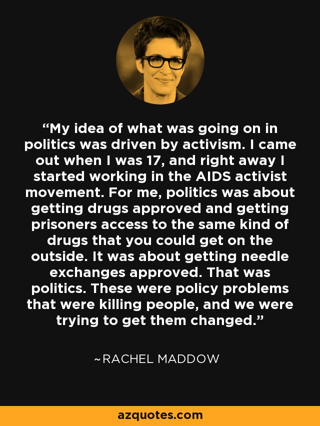 My idea of what was going on in politics was driven by activism. I came out when I was 17, and right away I started working in the AIDS activist movement. For me, politics was about getting drugs approved and getting prisoners access to the same kind of drugs that you could get on the outside. It was about getting needle exchanges approved. That was politics. These were policy problems that were killing people, and we were trying to get them changed. - Rachel Maddow