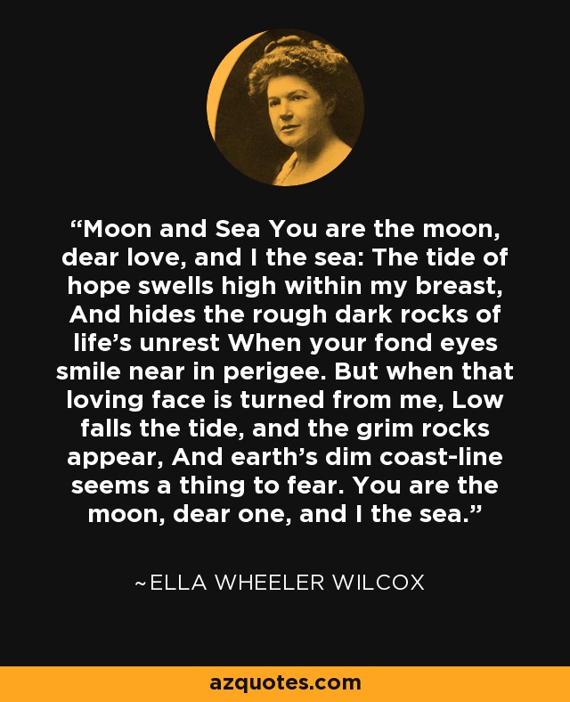 Moon and Sea You are the moon, dear love, and I the sea: The tide of hope swells high within my breast, And hides the rough dark rocks of life's unrest When your fond eyes smile near in perigee. But when that loving face is turned from me, Low falls the tide, and the grim rocks appear, And earth's dim coast-line seems a thing to fear. You are the moon, dear one, and I the sea. - Ella Wheeler Wilcox