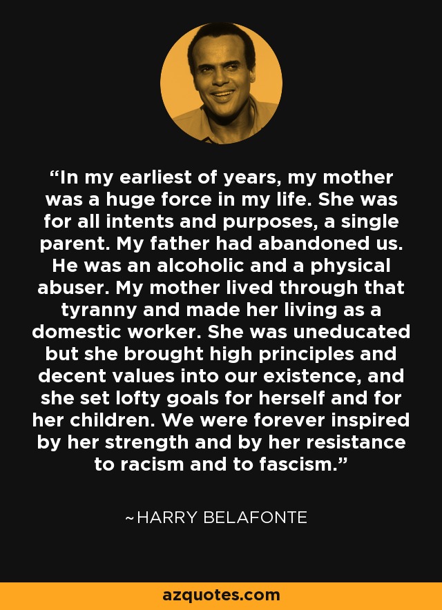 In my earliest of years, my mother was a huge force in my life. She was for all intents and purposes, a single parent. My father had abandoned us. He was an alcoholic and a physical abuser. My mother lived through that tyranny and made her living as a domestic worker. She was uneducated but she brought high principles and decent values into our existence, and she set lofty goals for herself and for her children. We were forever inspired by her strength and by her resistance to racism and to fascism. - Harry Belafonte