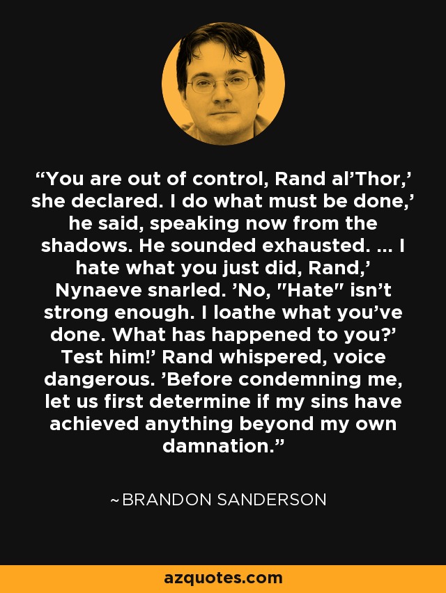 You are out of control, Rand al'Thor,' she declared. I do what must be done,' he said, speaking now from the shadows. He sounded exhausted. ... I hate what you just did, Rand,' Nynaeve snarled. 'No, 