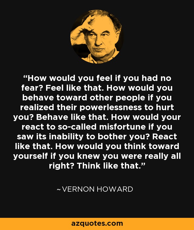 How would you feel if you had no fear? Feel like that. How would you behave toward other people if you realized their powerlessness to hurt you? Behave like that. How would your react to so-called misfortune if you saw its inability to bother you? React like that. How would you think toward yourself if you knew you were really all right? Think like that. - Vernon Howard