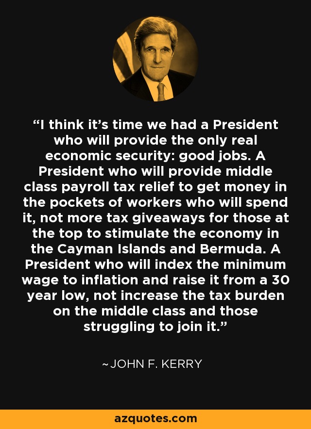 I think it's time we had a President who will provide the only real economic security: good jobs. A President who will provide middle class payroll tax relief to get money in the pockets of workers who will spend it, not more tax giveaways for those at the top to stimulate the economy in the Cayman Islands and Bermuda. A President who will index the minimum wage to inflation and raise it from a 30 year low, not increase the tax burden on the middle class and those struggling to join it. - John F. Kerry