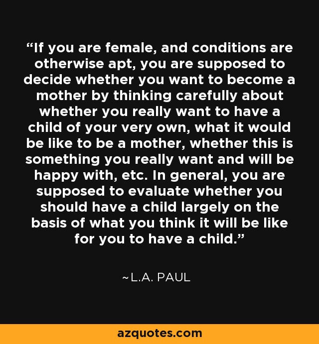 If you are female, and conditions are otherwise apt, you are supposed to decide whether you want to become a mother by thinking carefully about whether you really want to have a child of your very own, what it would be like to be a mother, whether this is something you really want and will be happy with, etc. In general, you are supposed to evaluate whether you should have a child largely on the basis of what you think it will be like for you to have a child. - L.A. Paul