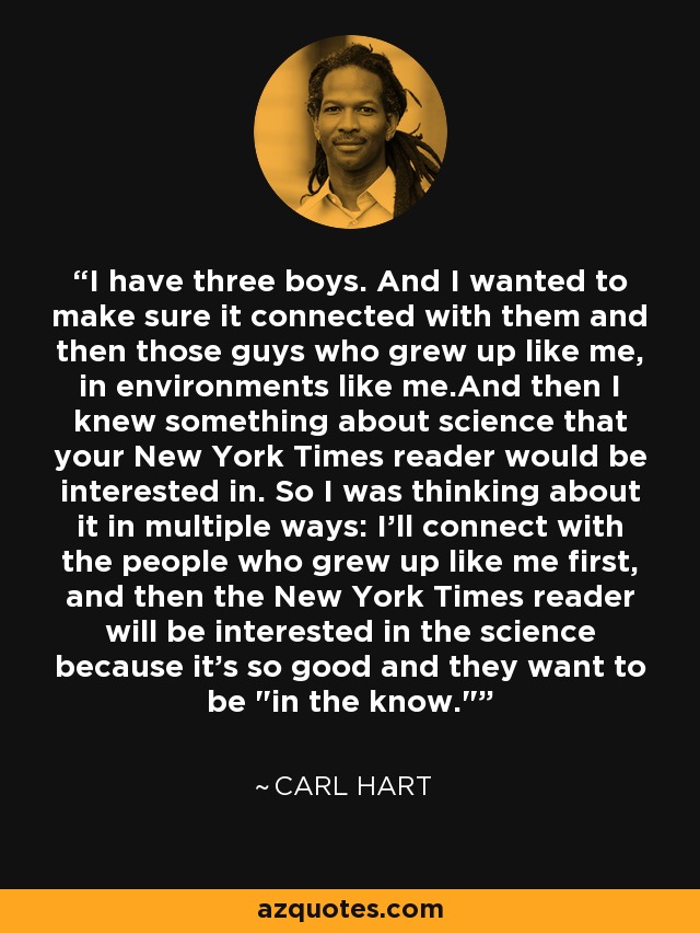 I have three boys. And I wanted to make sure it connected with them and then those guys who grew up like me, in environments like me.And then I knew something about science that your New York Times reader would be interested in. So I was thinking about it in multiple ways: I'll connect with the people who grew up like me first, and then the New York Times reader will be interested in the science because it's so good and they want to be 