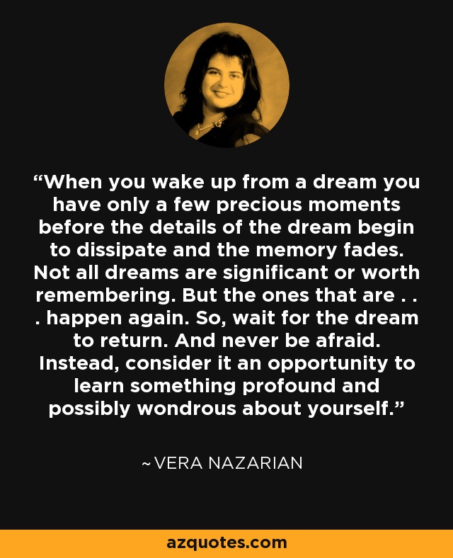 When you wake up from a dream you have only a few precious moments before the details of the dream begin to dissipate and the memory fades. Not all dreams are significant or worth remembering. But the ones that are . . . happen again. So, wait for the dream to return. And never be afraid. Instead, consider it an opportunity to learn something profound and possibly wondrous about yourself. - Vera Nazarian