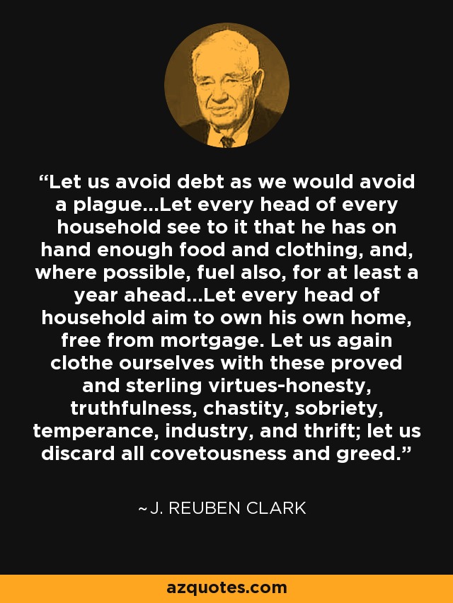 Let us avoid debt as we would avoid a plague...Let every head of every household see to it that he has on hand enough food and clothing, and, where possible, fuel also, for at least a year ahead...Let every head of household aim to own his own home, free from mortgage. Let us again clothe ourselves with these proved and sterling virtues-honesty, truthfulness, chastity, sobriety, temperance, industry, and thrift; let us discard all covetousness and greed. - J. Reuben Clark