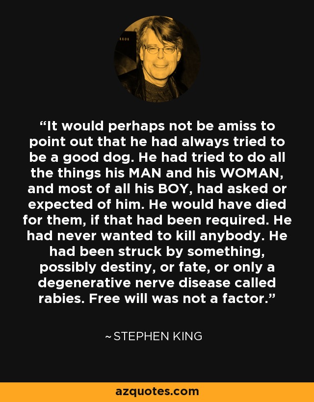 It would perhaps not be amiss to point out that he had always tried to be a good dog. He had tried to do all the things his MAN and his WOMAN, and most of all his BOY, had asked or expected of him. He would have died for them, if that had been required. He had never wanted to kill anybody. He had been struck by something, possibly destiny, or fate, or only a degenerative nerve disease called rabies. Free will was not a factor. - Stephen King