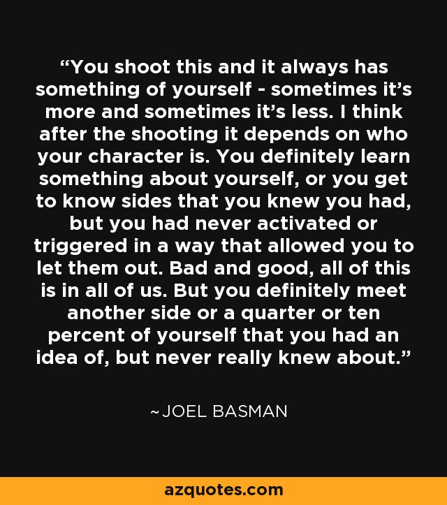 You shoot this and it always has something of yourself - sometimes it's more and sometimes it's less. I think after the shooting it depends on who your character is. You definitely learn something about yourself, or you get to know sides that you knew you had, but you had never activated or triggered in a way that allowed you to let them out. Bad and good, all of this is in all of us. But you definitely meet another side or a quarter or ten percent of yourself that you had an idea of, but never really knew about. - Joel Basman