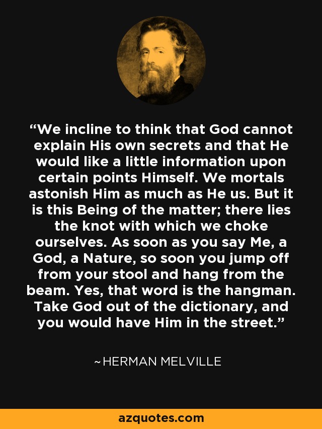 We incline to think that God cannot explain His own secrets and that He would like a little information upon certain points Himself. We mortals astonish Him as much as He us. But it is this Being of the matter; there lies the knot with which we choke ourselves. As soon as you say Me, a God, a Nature, so soon you jump off from your stool and hang from the beam. Yes, that word is the hangman. Take God out of the dictionary, and you would have Him in the street. - Herman Melville