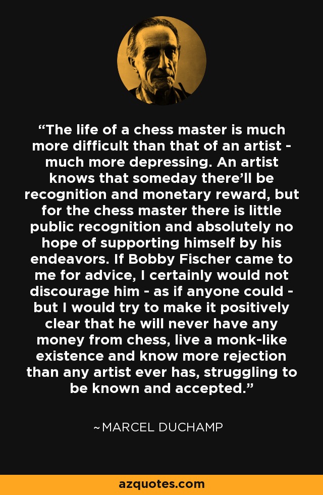 The life of a chess master is much more difficult than that of an artist - much more depressing. An artist knows that someday there'll be recognition and monetary reward, but for the chess master there is little public recognition and absolutely no hope of supporting himself by his endeavors. If Bobby Fischer came to me for advice, I certainly would not discourage him - as if anyone could - but I would try to make it positively clear that he will never have any money from chess, live a monk-like existence and know more rejection than any artist ever has, struggling to be known and accepted. - Marcel Duchamp