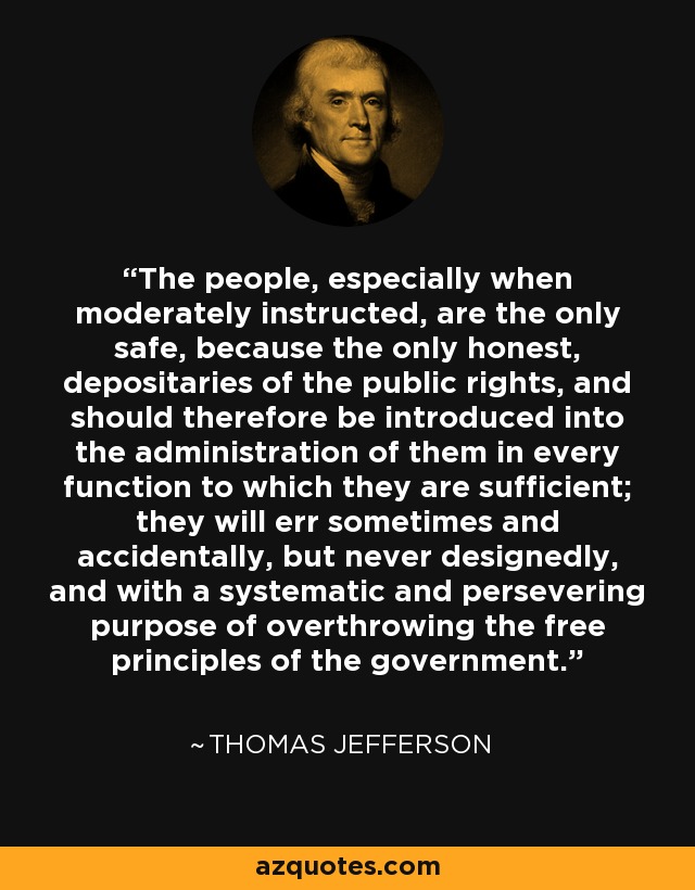The people, especially when moderately instructed, are the only safe, because the only honest, depositaries of the public rights, and should therefore be introduced into the administration of them in every function to which they are sufficient; they will err sometimes and accidentally, but never designedly, and with a systematic and persevering purpose of overthrowing the free principles of the government. - Thomas Jefferson