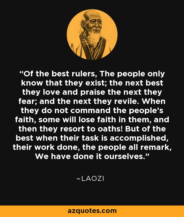 Of the best rulers, The people only know that they exist; the next best they love and praise the next they fear; and the next they revile. When they do not command the people's faith, some will lose faith in them, and then they resort to oaths! But of the best when their task is accomplished, their work done, the people all remark, We have done it ourselves. - Laozi