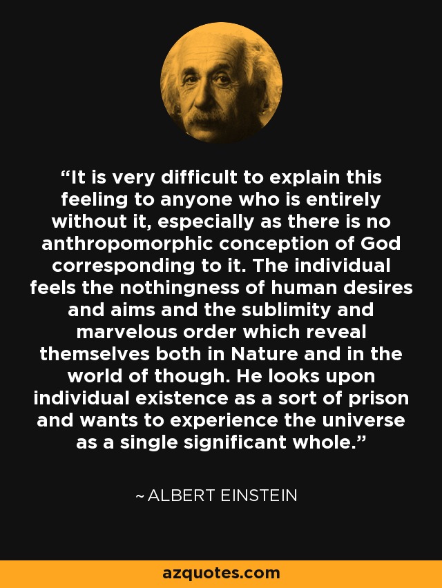 It is very difficult to explain this feeling to anyone who is entirely without it, especially as there is no anthropomorphic conception of God corresponding to it. The individual feels the nothingness of human desires and aims and the sublimity and marvelous order which reveal themselves both in Nature and in the world of though. He looks upon individual existence as a sort of prison and wants to experience the universe as a single significant whole. - Albert Einstein