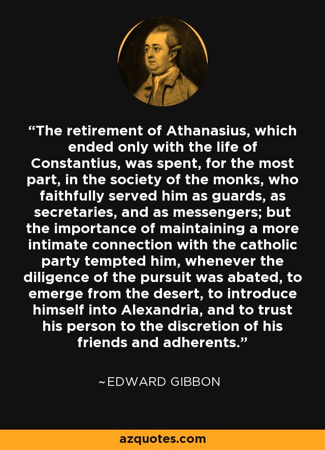 The retirement of Athanasius, which ended only with the life of Constantius, was spent, for the most part, in the society of the monks, who faithfully served him as guards, as secretaries, and as messengers; but the importance of maintaining a more intimate connection with the catholic party tempted him, whenever the diligence of the pursuit was abated, to emerge from the desert, to introduce himself into Alexandria, and to trust his person to the discretion of his friends and adherents. - Edward Gibbon