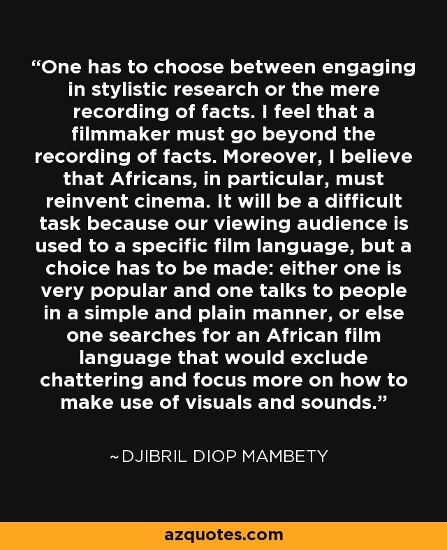 One has to choose between engaging in stylistic research or the mere recording of facts. I feel that a filmmaker must go beyond the recording of facts. Moreover, I believe that Africans, in particular, must reinvent cinema. It will be a difficult task because our viewing audience is used to a specific film language, but a choice has to be made: either one is very popular and one talks to people in a simple and plain manner, or else one searches for an African film language that would exclude chattering and focus more on how to make use of visuals and sounds. - Djibril Diop Mambety