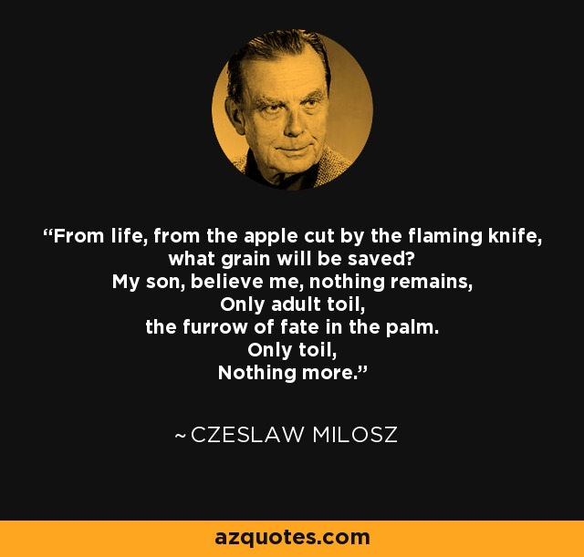 From life, from the apple cut by the flaming knife, what grain will be saved? My son, believe me, nothing remains, Only adult toil, the furrow of fate in the palm. Only toil, Nothing more. - Czeslaw Milosz