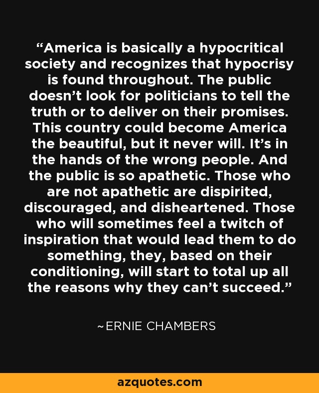 America is basically a hypocritical society and recognizes that hypocrisy is found throughout. The public doesn't look for politicians to tell the truth or to deliver on their promises. This country could become America the beautiful, but it never will. It's in the hands of the wrong people. And the public is so apathetic. Those who are not apathetic are dispirited, discouraged, and disheartened. Those who will sometimes feel a twitch of inspiration that would lead them to do something, they, based on their conditioning, will start to total up all the reasons why they can't succeed. - Ernie Chambers