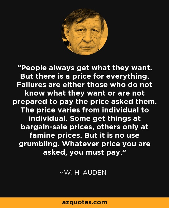 People always get what they want. But there is a price for everything. Failures are either those who do not know what they want or are not prepared to pay the price asked them. The price varies from individual to individual. Some get things at bargain-sale prices, others only at famine prices. But it is no use grumbling. Whatever price you are asked, you must pay. - W. H. Auden