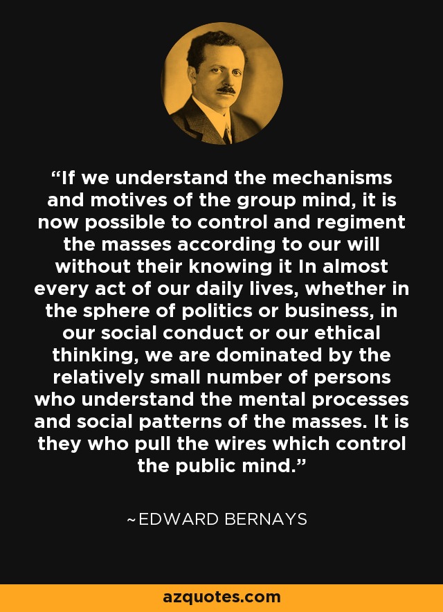 If we understand the mechanisms and motives of the group mind, it is now possible to control and regiment the masses according to our will without their knowing it In almost every act of our daily lives, whether in the sphere of politics or business, in our social conduct or our ethical thinking, we are dominated by the relatively small number of persons who understand the mental processes and social patterns of the masses. It is they who pull the wires which control the public mind. - Edward Bernays