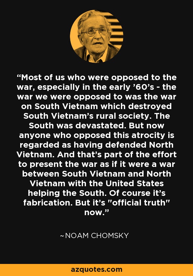 Most of us who were opposed to the war, especially in the early '60's - the war we were opposed to was the war on South Vietnam which destroyed South Vietnam's rural society. The South was devastated. But now anyone who opposed this atrocity is regarded as having defended North Vietnam. And that's part of the effort to present the war as if it were a war between South Vietnam and North Vietnam with the United States helping the South. Of course it's fabrication. But it's 