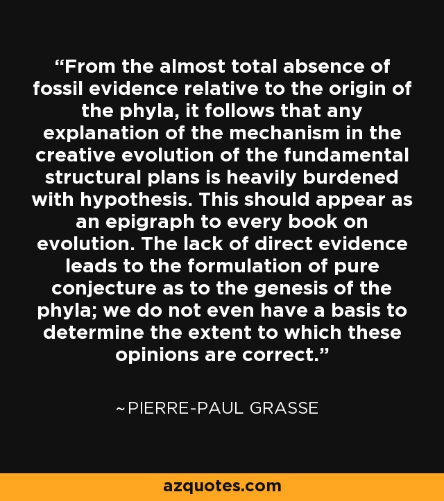 From the almost total absence of fossil evidence relative to the origin of the phyla, it follows that any explanation of the mechanism in the creative evolution of the fundamental structural plans is heavily burdened with hypothesis. This should appear as an epigraph to every book on evolution. The lack of direct evidence leads to the formulation of pure conjecture as to the genesis of the phyla; we do not even have a basis to determine the extent to which these opinions are correct. - Pierre-Paul Grasse