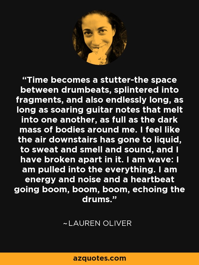 Time becomes a stutter-the space between drumbeats, splintered into fragments, and also endlessly long, as long as soaring guitar notes that melt into one another, as full as the dark mass of bodies around me. I feel like the air downstairs has gone to liquid, to sweat and smell and sound, and I have broken apart in it. I am wave: I am pulled into the everything. I am energy and noise and a heartbeat going boom, boom, boom, echoing the drums. - Lauren Oliver