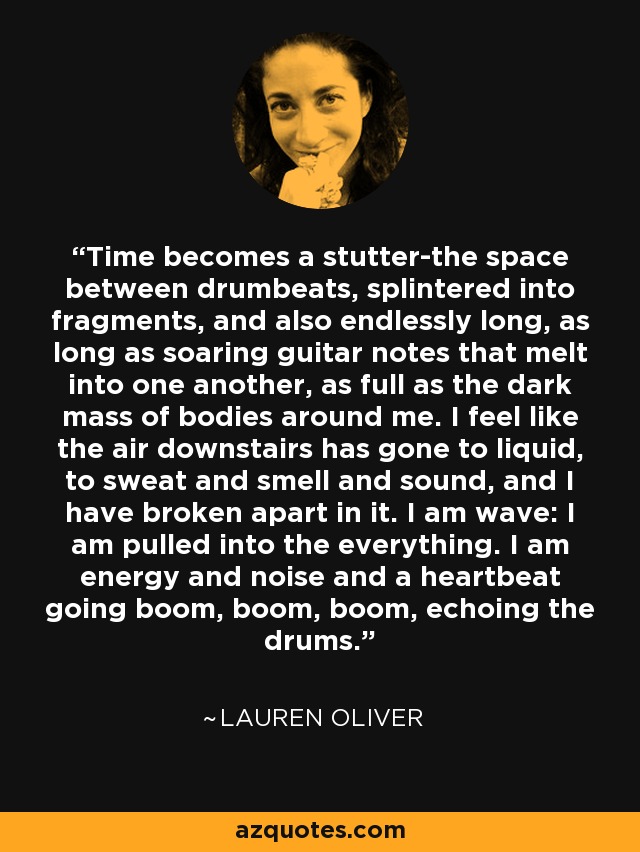 Time becomes a stutter-the space between drumbeats, splintered into fragments, and also endlessly long, as long as soaring guitar notes that melt into one another, as full as the dark mass of bodies around me. I feel like the air downstairs has gone to liquid, to sweat and smell and sound, and I have broken apart in it. I am wave: I am pulled into the everything. I am energy and noise and a heartbeat going boom, boom, boom, echoing the drums. - Lauren Oliver