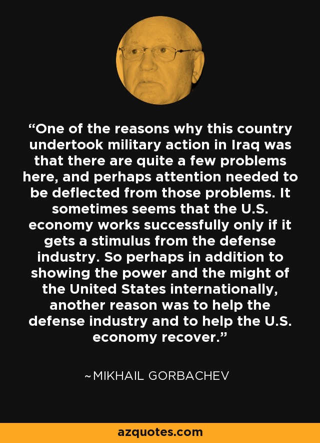 One of the reasons why this country undertook military action in Iraq was that there are quite a few problems here, and perhaps attention needed to be deflected from those problems. It sometimes seems that the U.S. economy works successfully only if it gets a stimulus from the defense industry. So perhaps in addition to showing the power and the might of the United States internationally, another reason was to help the defense industry and to help the U.S. economy recover. - Mikhail Gorbachev