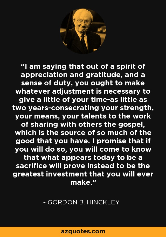 I am saying that out of a spirit of appreciation and gratitude, and a sense of duty, you ought to make whatever adjustment is necessary to give a little of your time-as little as two years-consecrating your strength, your means, your talents to the work of sharing with others the gospel, which is the source of so much of the good that you have. I promise that if you will do so, you will come to know that what appears today to be a sacrifice will prove instead to be the greatest investment that you will ever make. - Gordon B. Hinckley