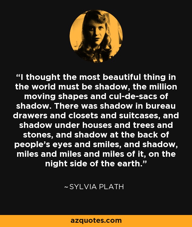 I thought the most beautiful thing in the world must be shadow, the million moving shapes and cul-de-sacs of shadow. There was shadow in bureau drawers and closets and suitcases, and shadow under houses and trees and stones, and shadow at the back of people's eyes and smiles, and shadow, miles and miles and miles of it, on the night side of the earth. - Sylvia Plath