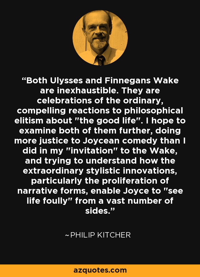 Both Ulysses and Finnegans Wake are inexhaustible. They are celebrations of the ordinary, compelling reactions to philosophical elitism about 