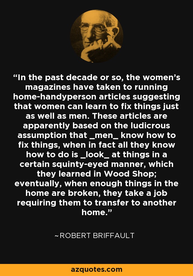 In the past decade or so, the women's magazines have taken to running home-handyperson articles suggesting that women can learn to fix things just as well as men. These articles are apparently based on the ludicrous assumption that _men_ know how to fix things, when in fact all they know how to do is _look_ at things in a certain squinty-eyed manner, which they learned in Wood Shop; eventually, when enough things in the home are broken, they take a job requiring them to transfer to another home. - Robert Briffault