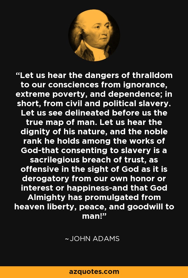 Let us hear the dangers of thralldom to our consciences from ignorance, extreme poverty, and dependence; in short, from civil and political slavery. Let us see delineated before us the true map of man. Let us hear the dignity of his nature, and the noble rank he holds among the works of God-that consenting to slavery is a sacrilegious breach of trust, as offensive in the sight of God as it is derogatory from our own honor or interest or happiness-and that God Almighty has promulgated from heaven liberty, peace, and goodwill to man! - John Adams