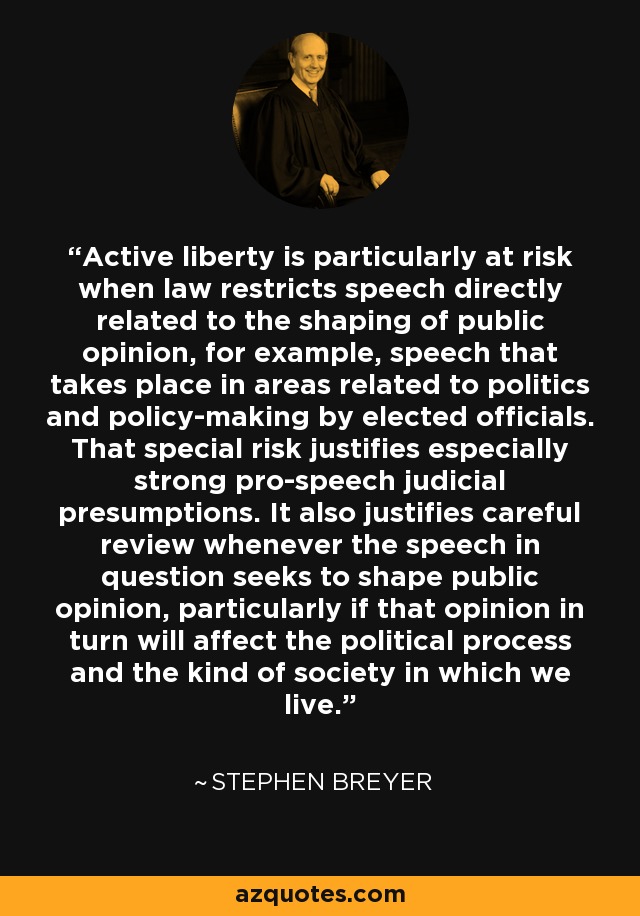 Active liberty is particularly at risk when law restricts speech directly related to the shaping of public opinion, for example, speech that takes place in areas related to politics and policy-making by elected officials. That special risk justifies especially strong pro-speech judicial presumptions. It also justifies careful review whenever the speech in question seeks to shape public opinion, particularly if that opinion in turn will affect the political process and the kind of society in which we live. - Stephen Breyer