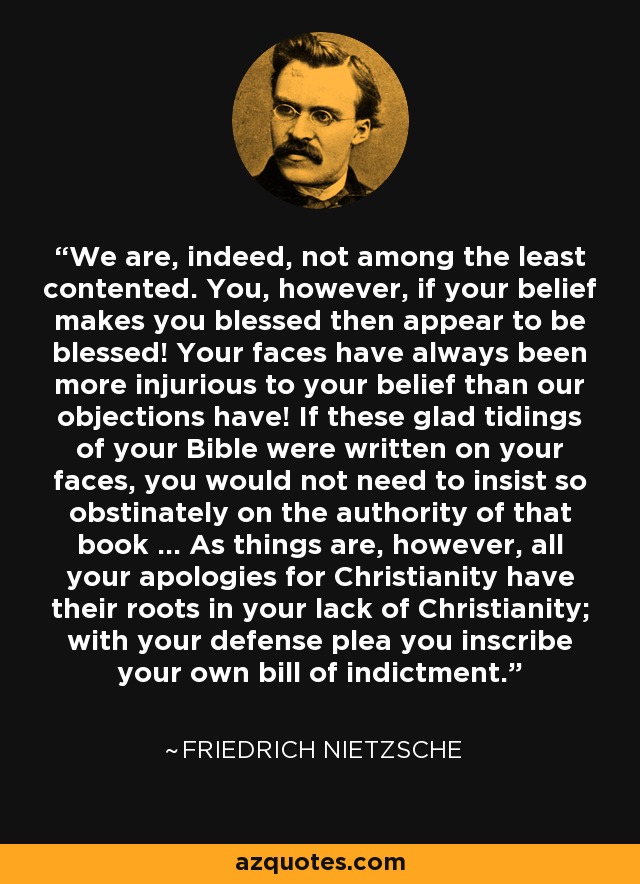 We are, indeed, not among the least contented. You, however, if your belief makes you blessed then appear to be blessed! Your faces have always been more injurious to your belief than our objections have! If these glad tidings of your Bible were written on your faces, you would not need to insist so obstinately on the authority of that book ... As things are, however, all your apologies for Christianity have their roots in your lack of Christianity; with your defense plea you inscribe your own bill of indictment. - Friedrich Nietzsche