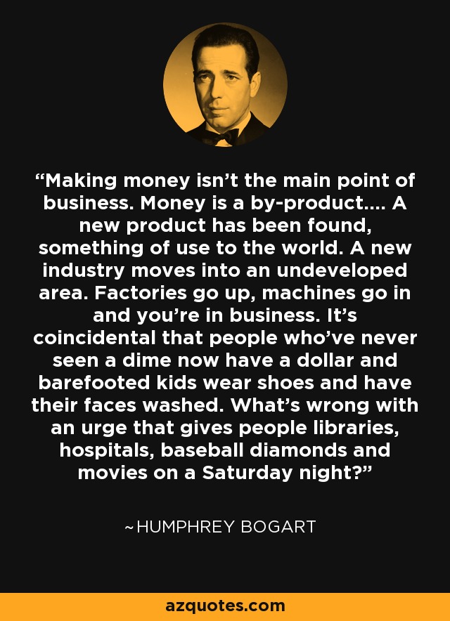 Making money isn't the main point of business. Money is a by-product.... A new product has been found, something of use to the world. A new industry moves into an undeveloped area. Factories go up, machines go in and you're in business. It's coincidental that people who've never seen a dime now have a dollar and barefooted kids wear shoes and have their faces washed. What's wrong with an urge that gives people libraries, hospitals, baseball diamonds and movies on a Saturday night? - Humphrey Bogart