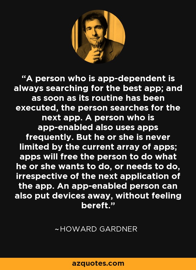 A person who is app-dependent is always searching for the best app; and as soon as its routine has been executed, the person searches for the next app. A person who is app-enabled also uses apps frequently. But he or she is never limited by the current array of apps; apps will free the person to do what he or she wants to do, or needs to do, irrespective of the next application of the app. An app-enabled person can also put devices away, without feeling bereft. - Howard Gardner