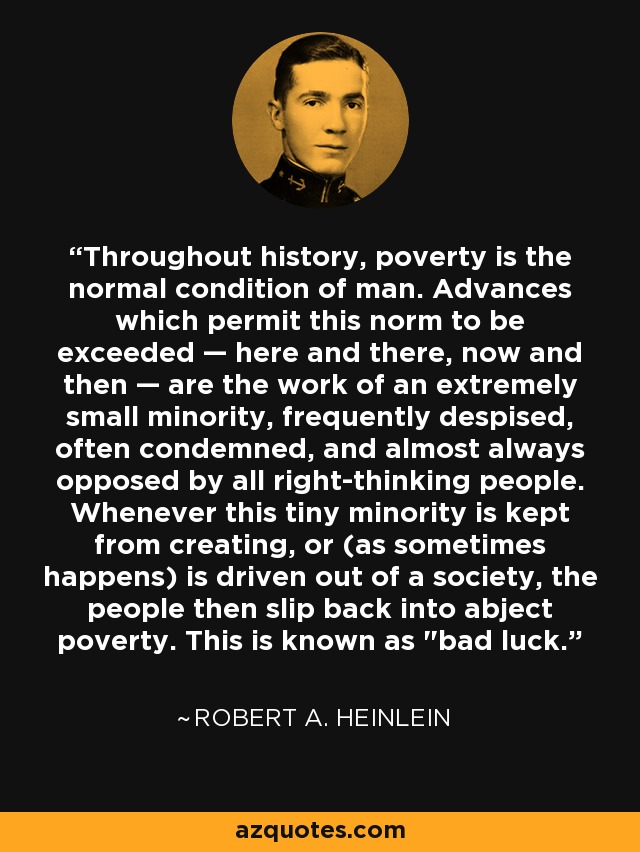 Throughout history, poverty is the normal condition of man. Advances which permit this norm to be exceeded — here and there, now and then — are the work of an extremely small minority, frequently despised, often condemned, and almost always opposed by all right-thinking people. Whenever this tiny minority is kept from creating, or (as sometimes happens) is driven out of a society, the people then slip back into abject poverty. This is known as 