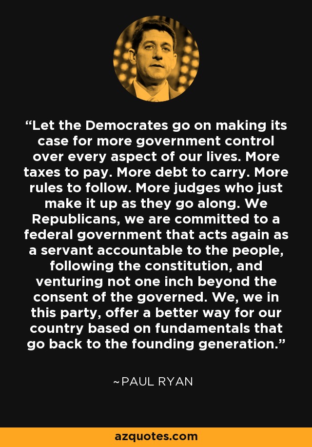 Let the Democrates go on making its case for more government control over every aspect of our lives. More taxes to pay. More debt to carry. More rules to follow. More judges who just make it up as they go along. We Republicans, we are committed to a federal government that acts again as a servant accountable to the people, following the constitution, and venturing not one inch beyond the consent of the governed. We, we in this party, offer a better way for our country based on fundamentals that go back to the founding generation. - Paul Ryan