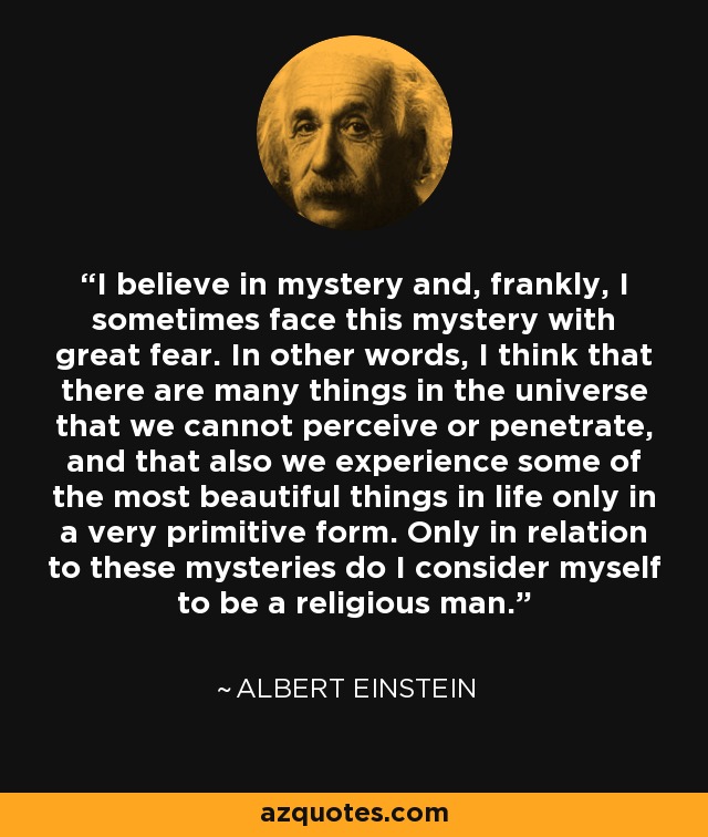 I believe in mystery and, frankly, I sometimes face this mystery with great fear. In other words, I think that there are many things in the universe that we cannot perceive or penetrate, and that also we experience some of the most beautiful things in life only in a very primitive form. Only in relation to these mysteries do I consider myself to be a religious man. - Albert Einstein