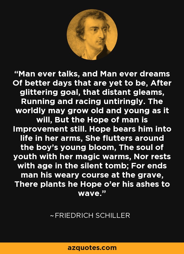 Man ever talks, and Man ever dreams Of better days that are yet to be, After glittering goal, that distant gleams, Running and racing untiringly. The worldly may grow old and young as it will, But the Hope of man is Improvement still. Hope bears him into life in her arms, She flutters around the boy's young bloom, The soul of youth with her magic warms, Nor rests with age in the silent tomb; For ends man his weary course at the grave, There plants he Hope o'er his ashes to wave. - Friedrich Schiller