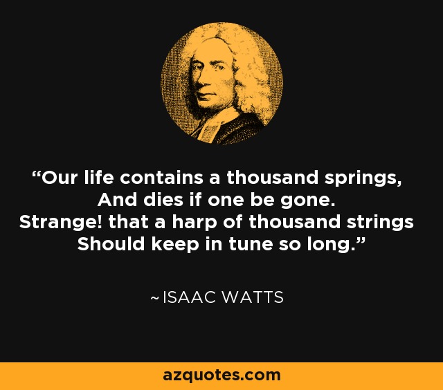 Our life contains a thousand springs, And dies if one be gone. Strange! that a harp of thousand strings Should keep in tune so long. - Isaac Watts