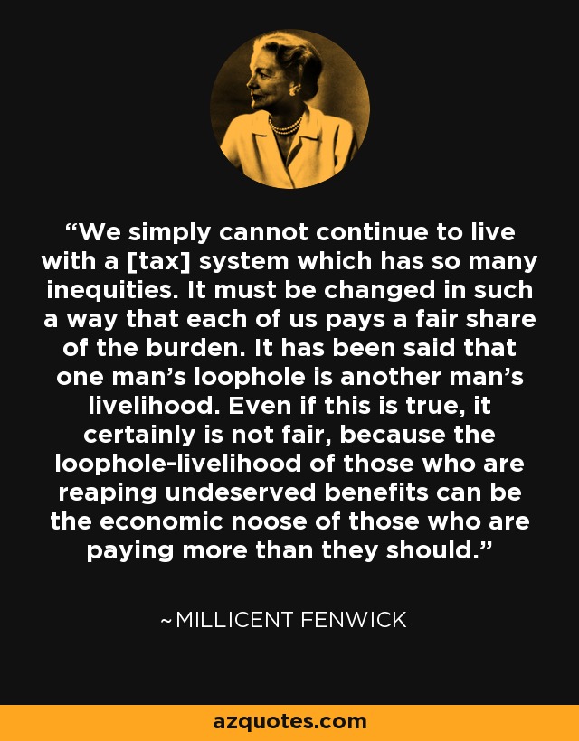 We simply cannot continue to live with a [tax] system which has so many inequities. It must be changed in such a way that each of us pays a fair share of the burden. It has been said that one man's loophole is another man's livelihood. Even if this is true, it certainly is not fair, because the loophole-livelihood of those who are reaping undeserved benefits can be the economic noose of those who are paying more than they should. - Millicent Fenwick